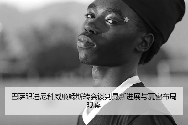 巴萨跟进尼科威廉姆斯转会谈判最新进展与夏窗布局观察