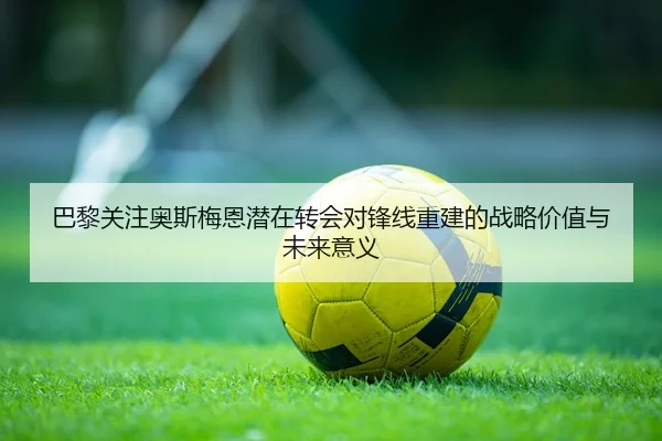 巴黎关注奥斯梅恩潜在转会对锋线重建的战略价值与未来意义