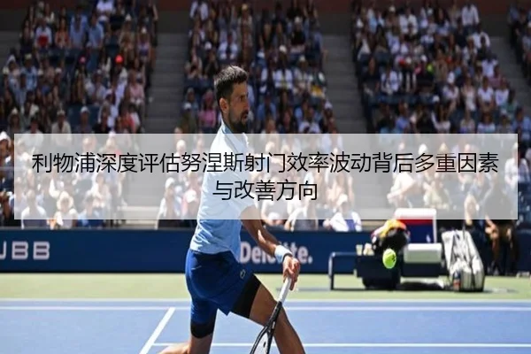 利物浦深度评估努涅斯射门效率波动背后多重因素与改善方向