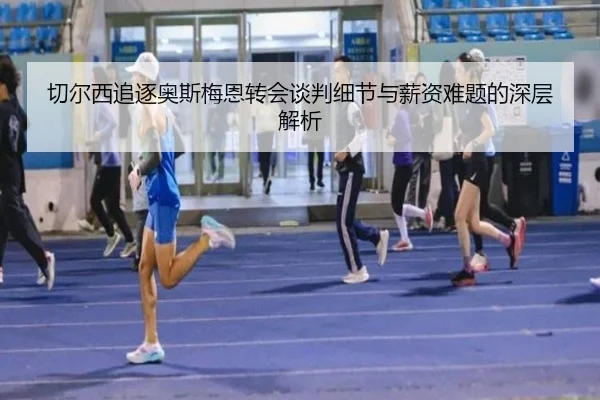 切尔西追逐奥斯梅恩转会谈判细节与薪资难题的深层解析 - kaiyun