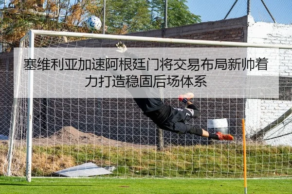 塞维利亚加速阿根廷门将交易布局新帅着力打造稳固后场体系